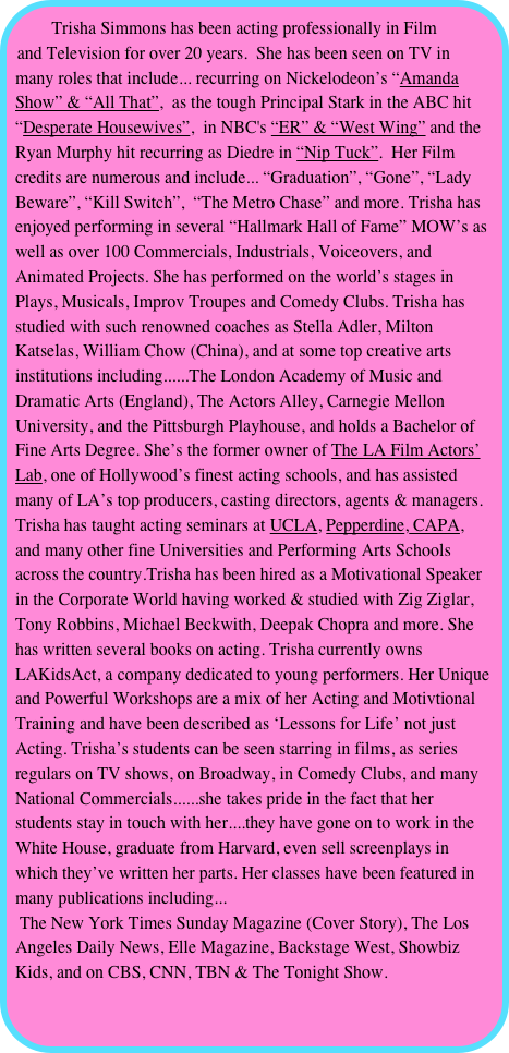 Trisha Simmons has been acting professionally in Film and Television for over 20 years.  She has been seen on TV in many roles that include... recurring on Nickelodeon’s “Amanda Show” & “All That”,  as the tough Principal Stark in the ABC hit “Desperate Housewives”,  in NBC's “ER” & “West Wing” and the Ryan Murphy hit recurring as Diedre in “Nip Tuck”.  Her Film credits are numerous and include... “Graduation”, “Gone”, “Lady Beware”, “Kill Switch”,  “The Metro Chase” and more. Trisha has enjoyed performing in several “Hallmark Hall of Fame” MOW’s as well as over 100 Commercials, Industrials, Voiceovers, and Animated Projects. She has performed on the world’s stages in Plays, Musicals, Improv Troupes and Comedy Clubs. Trisha has studied with such renowned coaches as Stella Adler, Milton Katselas, William Chow (China), and at some top creative arts institutions including......The London Academy of Music and Dramatic Arts (England), The Actors Alley, Carnegie Mellon University, and the Pittsburgh Playhouse, and holds a Bachelor of Fine Arts Degree. She’s the former owner of The LA Film Actors’ Lab, one of Hollywood’s finest acting schools, and has assisted many of LA’s top producers, casting directors, agents & managers. Trisha has taught acting seminars at UCLA, Pepperdine, CAPA, and many other fine Universities and Performing Arts Schools across the country.Trisha has been hired as a Motivational Speaker in the Corporate World having worked & studied with Zig Ziglar, Tony Robbins, Michael Beckwith, Deepak Chopra and more. She has written several books on acting. Trisha currently owns LAKidsAct, a company dedicated to young performers. Her Unique and Powerful Workshops are a mix of her Acting and Motivtional Training and have been described as ‘Lessons for Life’ not just Acting. Trisha’s students can be seen starring in films, as series regulars on TV shows, on Broadway, in Comedy Clubs, and many National Commercials......she takes pride in the fact that her students stay in touch with her....they have gone on to work in the White House, graduate from Harvard, even sell screenplays in which they’ve written her parts. Her classes have been featured in many publications including...
 The New York Times Sunday Magazine (Cover Story), The Los Angeles Daily News, Elle Magazine, Backstage West, Showbiz Kids, and on CBS, CNN, TBN & The Tonight Show.
