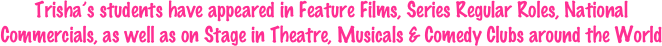 Trisha’s students have appeared in Feature Films, Series Regular Roles, National Commercials, as well as on Stage in Theatre, Musicals & Comedy Clubs around the World 