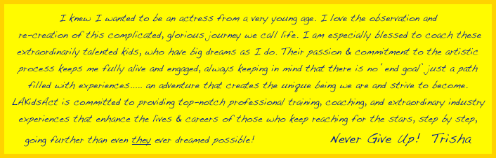 I knew I wanted to be an actress from a very young age. I love the observation and
 re-creation of this complicated, glorious journey we call life. I am especially blessed to coach these extraordinarily talented kids, who have big dreams as I do. Their passion & commitment to the artistic process keeps me fully alive and engaged, always keeping in mind that there is no ‘end goal’ just a path filled with experiences..... an adventure that creates the unique being we are and strive to become.
LAKidsAct is committed to providing top-notch professional training, coaching, and extraordinary industry experiences that enhance the lives & careers of those who keep reaching for the stars, step by step, going further than even they ever dreamed possible!              Never Give Up!  Trisha 